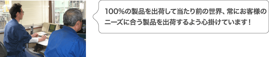 100%の製品を出荷して当たり前の世界、常にお客様のニーズに合う製品を出荷するよう心掛けています！