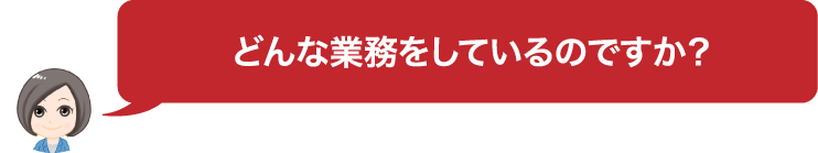 どんな業務をしているのですか？