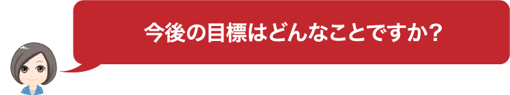 今後の目標はどんなことですか？