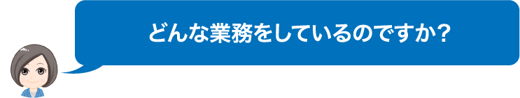 どんな業務をしているのですか？