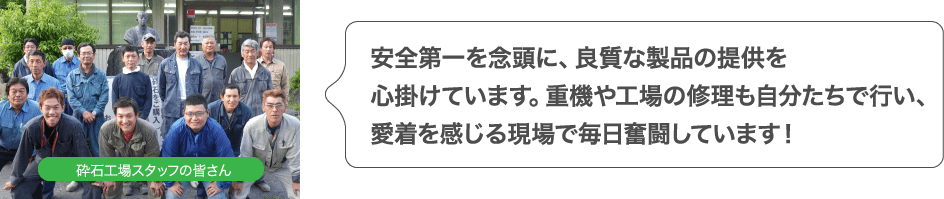 安全第一を念頭に、良質な製品の提供を心掛けています。重機や工場の修理も自分たちで行い、愛着を感じる現場で毎日奮闘しています！